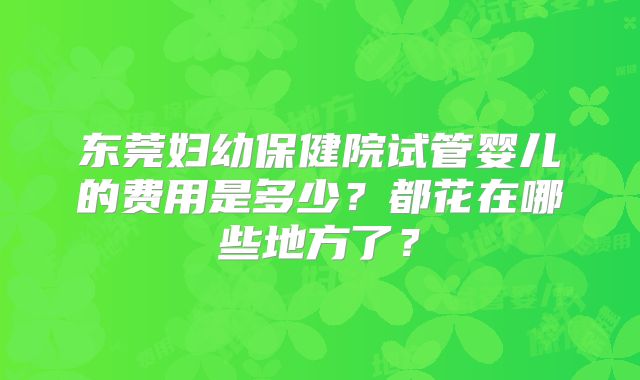 东莞妇幼保健院试管婴儿的费用是多少？都花在哪些地方了？