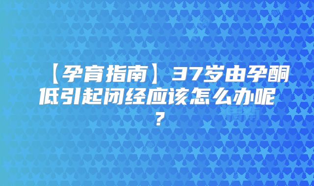 【孕育指南】37岁由孕酮低引起闭经应该怎么办呢？