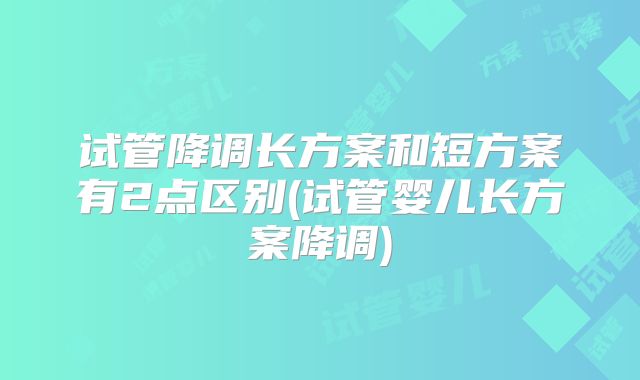 试管降调长方案和短方案有2点区别(试管婴儿长方案降调)