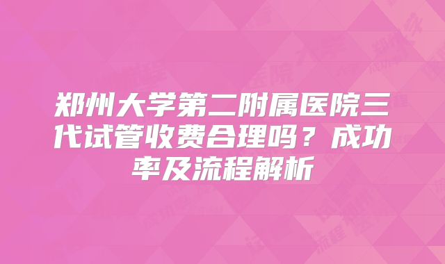 郑州大学第二附属医院三代试管收费合理吗？成功率及流程解析