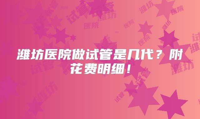 潍坊医院做试管是几代？附花费明细！