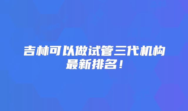 吉林可以做试管三代机构最新排名！