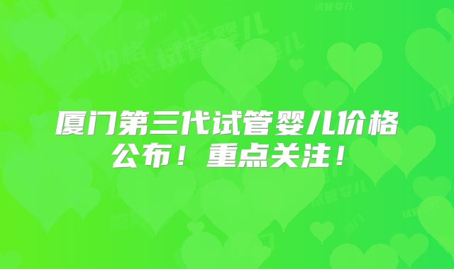 厦门第三代试管婴儿价格公布！重点关注！