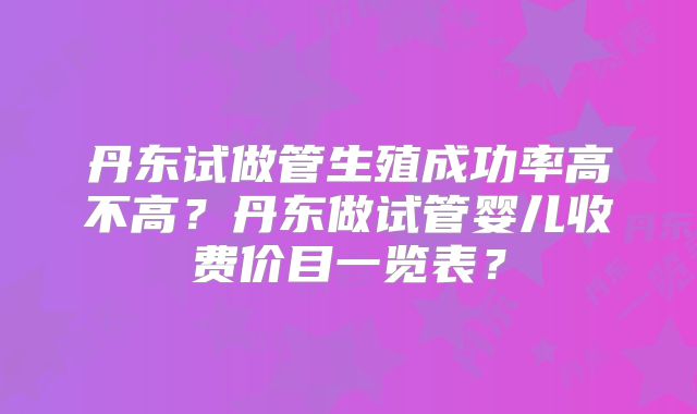 丹东试做管生殖成功率高不高？丹东做试管婴儿收费价目一览表？