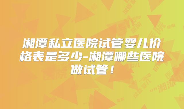 湘潭私立医院试管婴儿价格表是多少-湘潭哪些医院做试管!