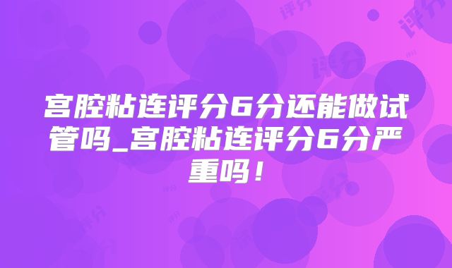 宫腔粘连评分6分还能做试管吗_宫腔粘连评分6分严重吗!