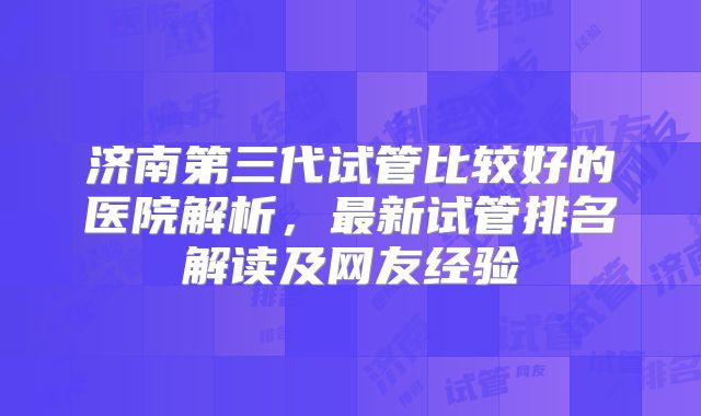 济南第三代试管比较好的医院解析，最新试管排名解读及网友经验