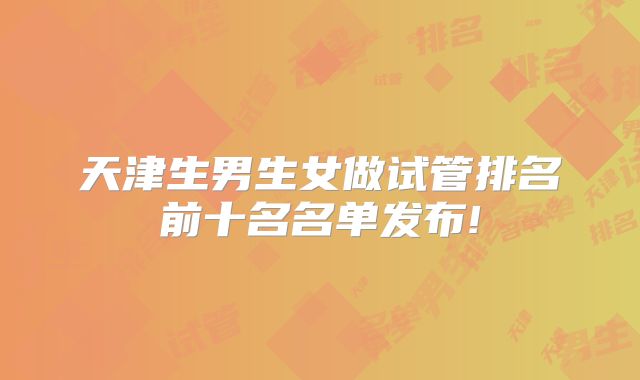 天津生男生女做试管排名前十名名单发布!