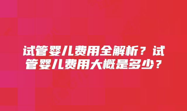 试管婴儿费用全解析？试管婴儿费用大概是多少？