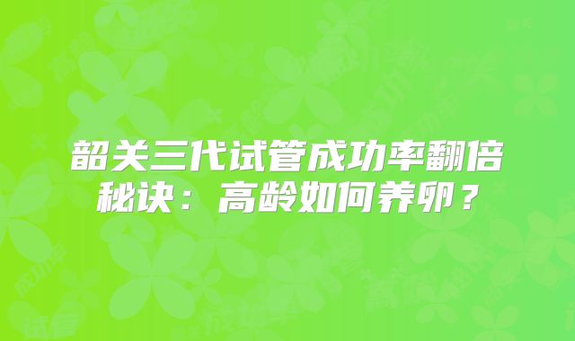 韶关三代试管成功率翻倍秘诀:高龄如何养卵?