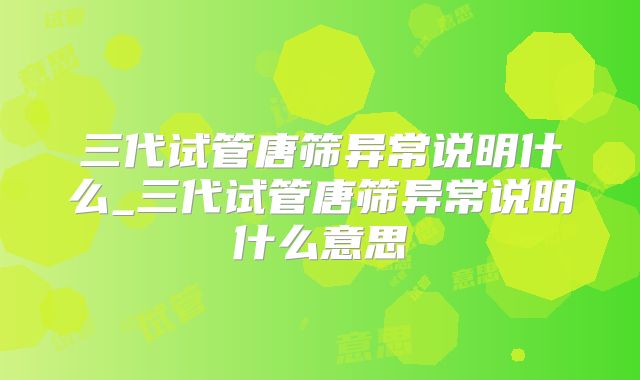 三代试管唐筛异常说明什么_三代试管唐筛异常说明什么意思