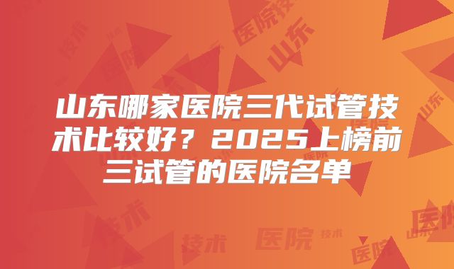 山东哪家医院三代试管技术比较好？2025上榜前三试管的医院名单