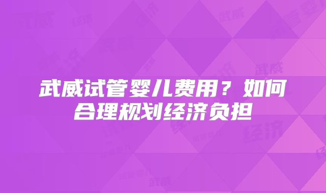 武威试管婴儿费用？如何合理规划经济负担