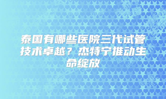 泰国有哪些医院三代试管技术卓越？杰特宁推动生命绽放