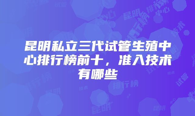 昆明私立三代试管生殖中心排行榜前十，准入技术有哪些