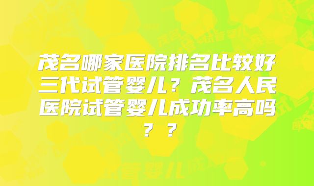 茂名哪家医院排名比较好三代试管婴儿？茂名人民医院试管婴儿成功率高吗？？