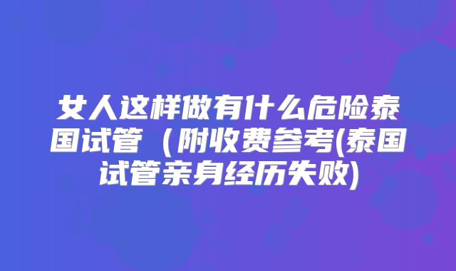 女人这样做有什么危险泰国试管(附收费参考(泰国试管亲身经历失败)