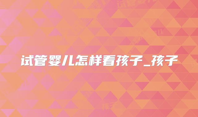 试管婴儿怎样看孩子_孩子