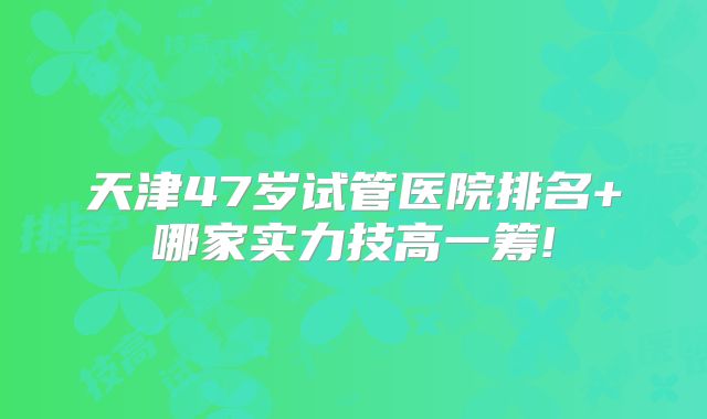 天津47岁试管医院排名+哪家实力技高一筹!