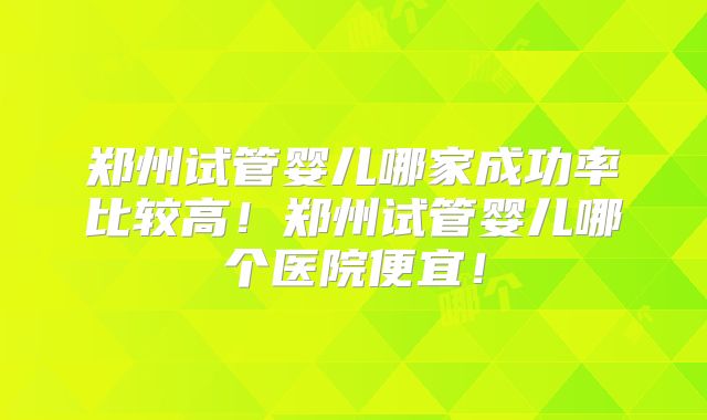 郑州试管婴儿哪家成功率比较高！郑州试管婴儿哪个医院便宜！