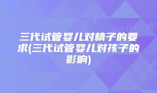 三代试管婴儿对精子的要求(三代试管婴儿对孩子的影响)