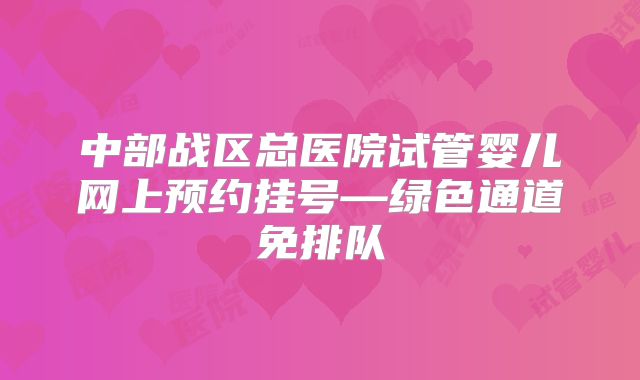 中部战区总医院试管婴儿网上预约挂号—绿色通道免排队