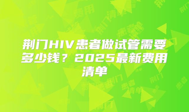 荆门HIV患者做试管需要多少钱？2025最新费用清单