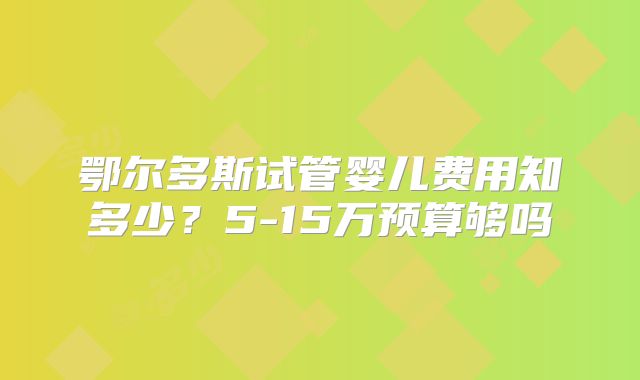 鄂尔多斯试管婴儿费用知多少？5-15万预算够吗