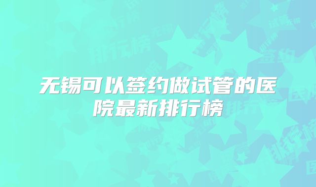 无锡可以签约做试管的医院最新排行榜