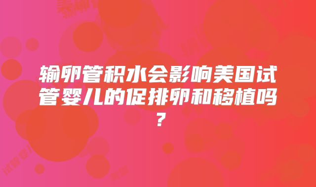 输卵管积水会影响美国试管婴儿的促排卵和移植吗?