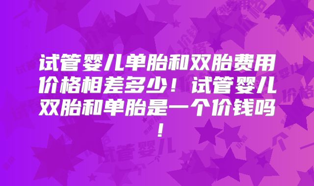试管婴儿单胎和双胎费用价格相差多少！试管婴儿双胎和单胎是一个价钱吗！