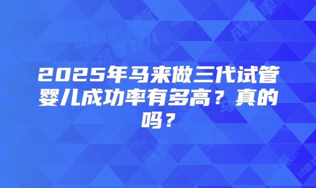 2025年马来做三代试管婴儿成功率有多高？真的吗？