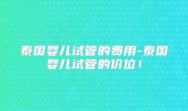 泰国婴儿试管的费用-泰国婴儿试管的价位！