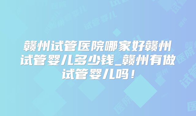 赣州试管医院哪家好赣州试管婴儿多少钱_赣州有做试管婴儿吗!