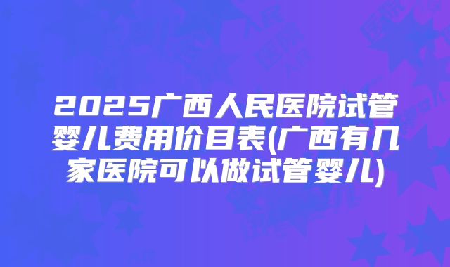 2025广西人民医院试管婴儿费用价目表(广西有几家医院可以做试管婴儿)