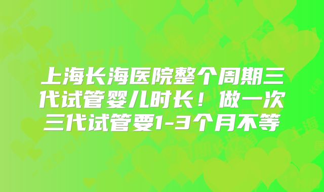 上海长海医院整个周期三代试管婴儿时长！做一次三代试管要1-3个月不等