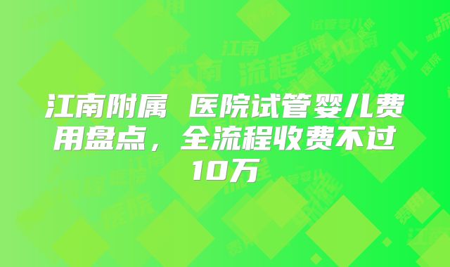 江南附属 医院试管婴儿费用盘点,全流程收费不过10万