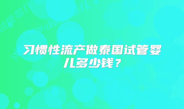 习惯性流产做泰国试管婴儿多少钱？