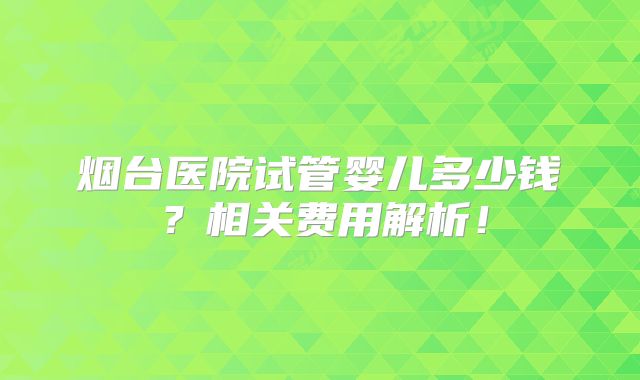 烟台医院试管婴儿多少钱？相关费用解析！