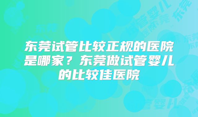 东莞试管比较正规的医院是哪家?东莞做试管婴儿的比较佳医院