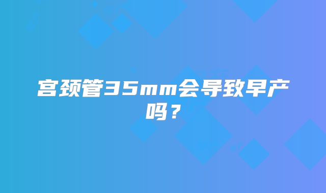 宫颈管35mm会导致早产吗？