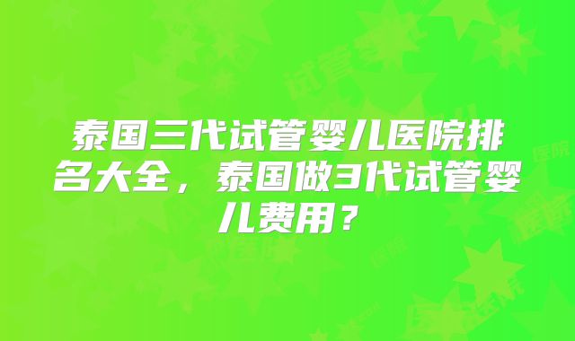 泰国三代试管婴儿医院排名大全，泰国做3代试管婴儿费用？