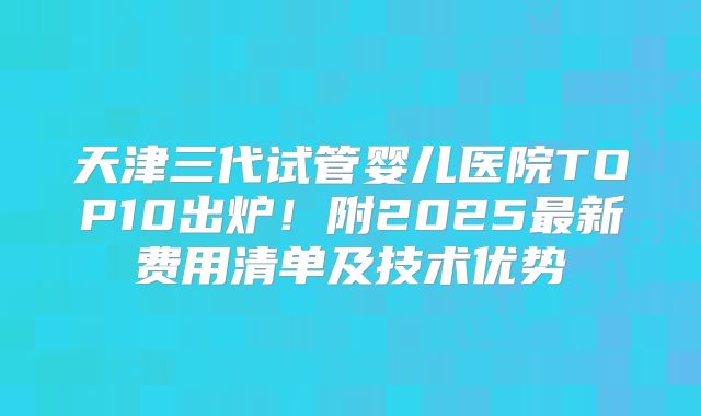 天津三代试管婴儿医院TOP10出炉！附2025最新费用清单及技术优势