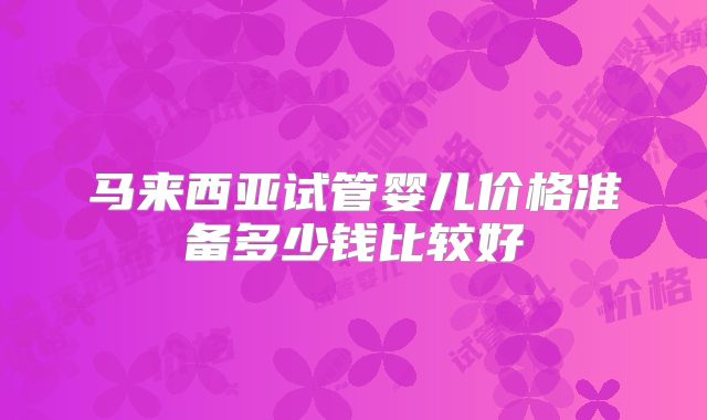 马来西亚试管婴儿价格准备多少钱比较好