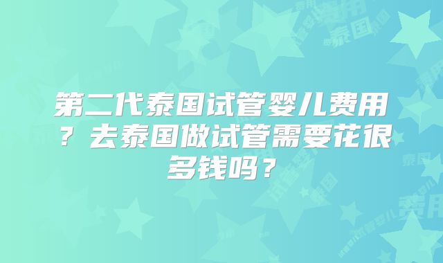 第二代泰国试管婴儿费用?去泰国做试管需要花很多钱吗?
