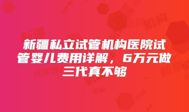 新疆私立试管机构医院试管婴儿费用详解,6万元做三代真不够