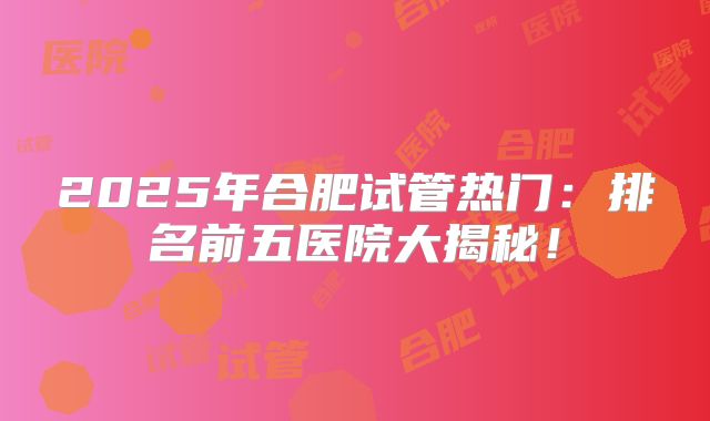 2025年合肥试管热门：排名前五医院大揭秘！