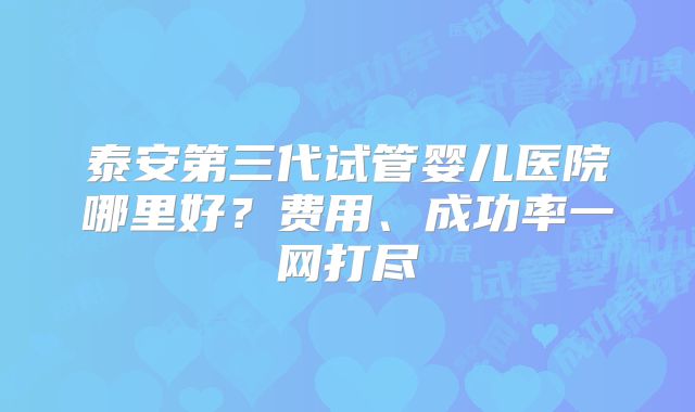 泰安第三代试管婴儿医院哪里好？费用、成功率一网打尽
