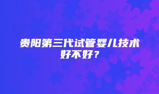 贵阳第三代试管婴儿技术好不好?