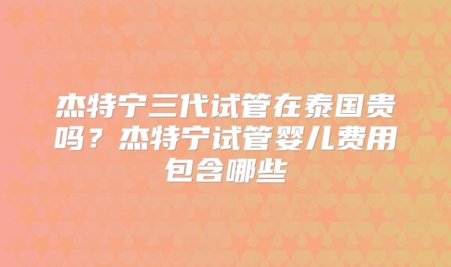 杰特宁三代试管在泰国贵吗？杰特宁试管婴儿费用包含哪些